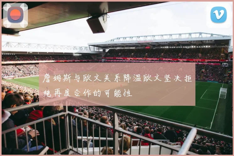 詹姆斯与欧文关系降温欧文坚决拒绝再度合作的可能性