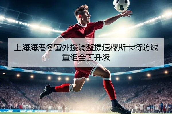 上海海港冬窗外援调整提速穆斯卡特防线重组全面升级